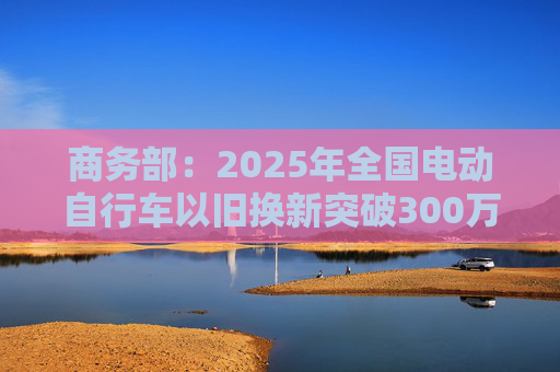 商务部：2025年全国电动自行车以旧换新突破300万辆