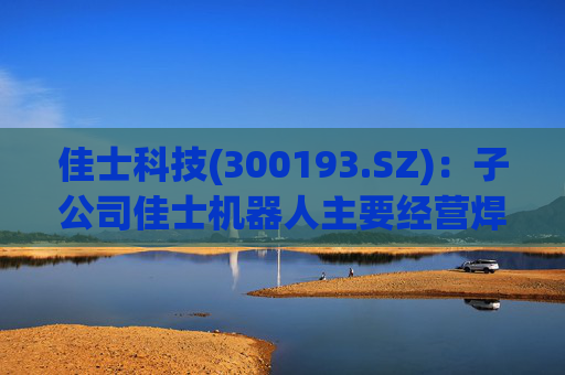 佳士科技(300193.SZ)：子公司佳士机器人主要经营焊接机器人业务，目前业务规模较小