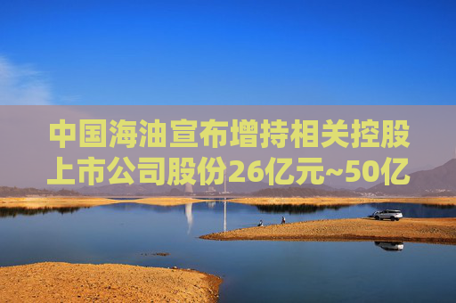 中国海油宣布增持相关控股上市公司股份26亿元~50亿元