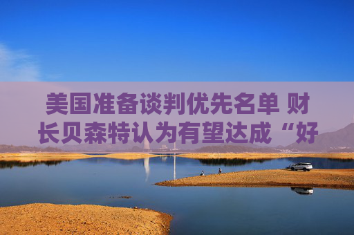 美国准备谈判优先名单 财长贝森特认为有望达成“好交易”