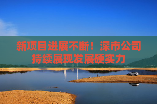 新项目进展不断！深市公司持续展现发展硬实力