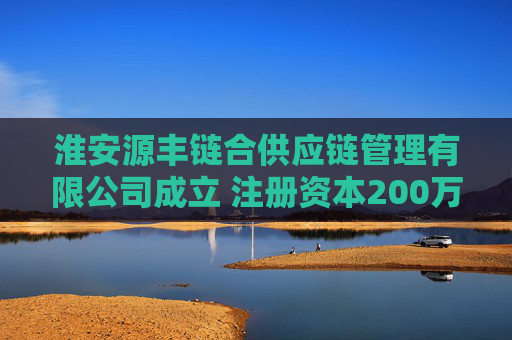 淮安源丰链合供应链管理有限公司成立 注册资本200万人民币