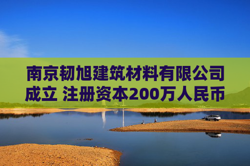 南京韧旭建筑材料有限公司成立 注册资本200万人民币