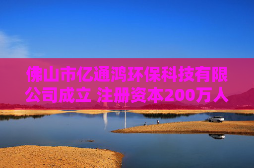 佛山市亿通鸿环保科技有限公司成立 注册资本200万人民币
