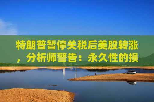 特朗普暂停关税后美股转涨，分析师警告：永久性的损害已造成