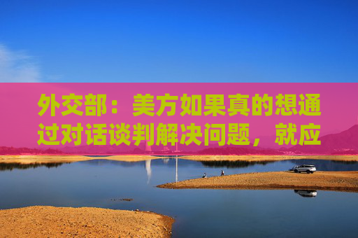外交部：美方如果真的想通过对话谈判解决问题，就应该拿出平等尊重互惠的态度