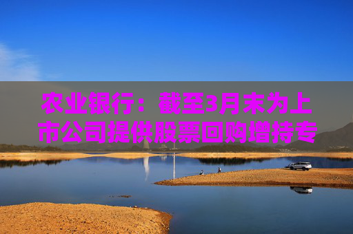 农业银行：截至3月末为上市公司提供股票回购增持专项贷款服务 贷款签约金额超150亿元