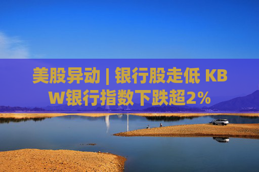 美股异动 | 银行股走低 KBW银行指数下跌超2%