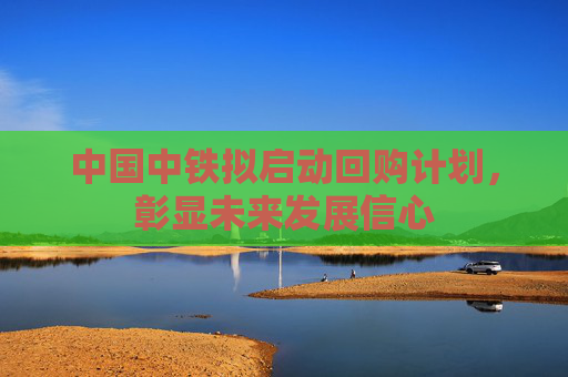 中国中铁拟启动回购计划，彰显未来发展信心
