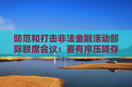 防范和打击非法金融活动部际联席会议：要有序压降存量风险 全力破解处置难题