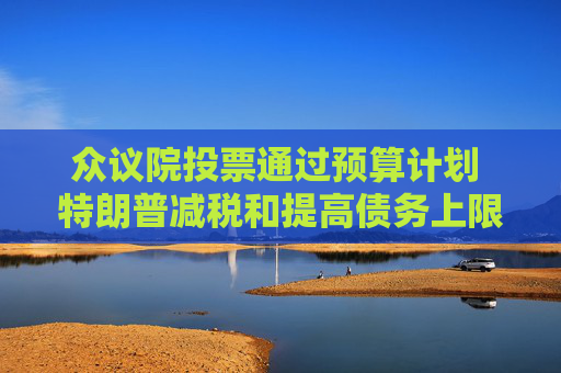 众议院投票通过预算计划 特朗普减税和提高债务上限的行动再获进展