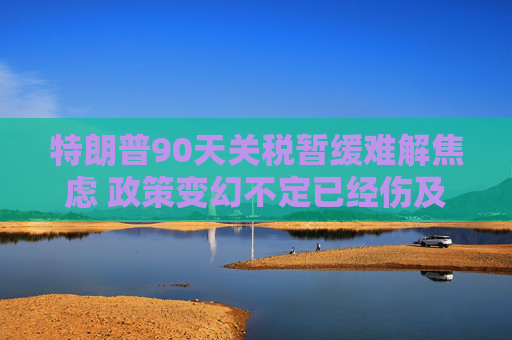 特朗普90天关税暂缓难解焦虑 政策变幻不定已经伤及全球经济