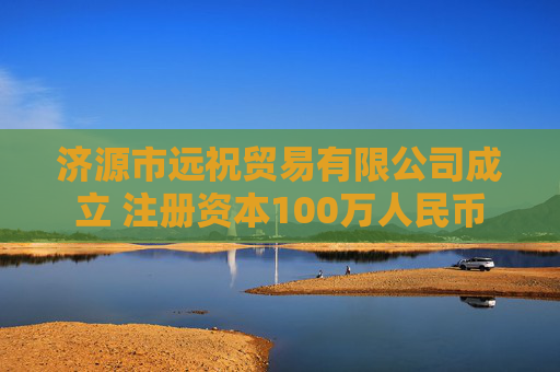 济源市远祝贸易有限公司成立 注册资本100万人民币