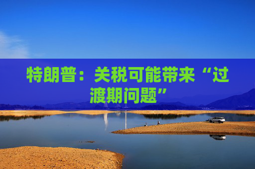 特朗普：关税可能带来“过渡期问题”