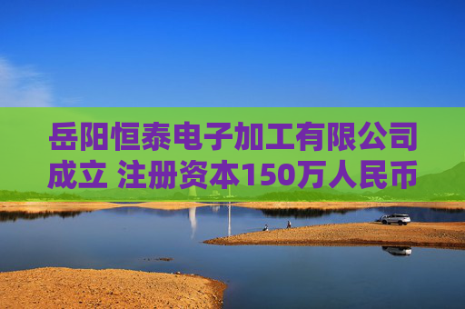 岳阳恒泰电子加工有限公司成立 注册资本150万人民币