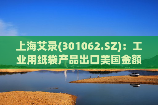 上海艾录(301062.SZ)：工业用纸袋产品出口美国金额占公司总营收较小（不足3%）  第1张