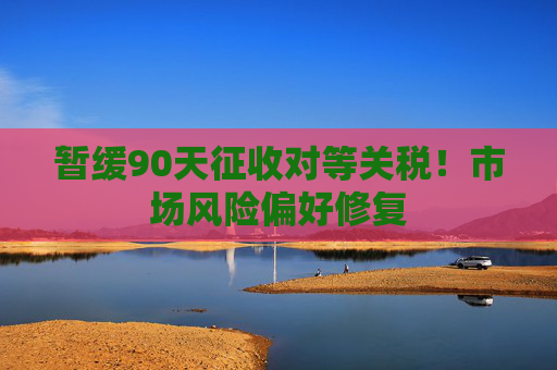 暂缓90天征收对等关税！市场风险偏好修复