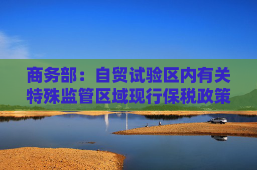 商务部：自贸试验区内有关特殊监管区域现行保税政策维持不变