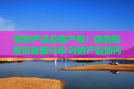 聚焦产品及客户等！保险销售拟全面分级 对的产品如何找到对的人？