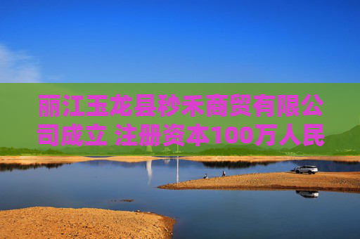 丽江玉龙县秒禾商贸有限公司成立 注册资本100万人民币