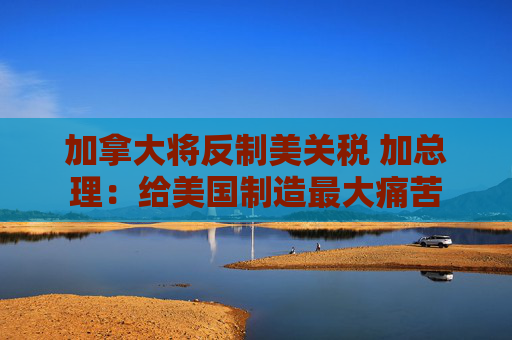 加拿大将反制美关税 加总理：给美国制造最大痛苦