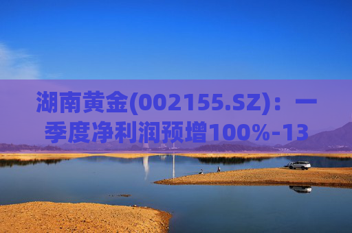 湖南黄金(002155.SZ)：一季度净利润预增100%-130%