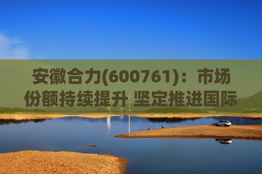 安徽合力(600761)：市场份额持续提升 坚定推进国际化战略