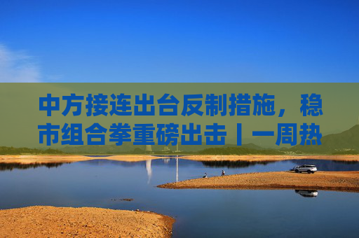 中方接连出台反制措施，稳市组合拳重磅出击丨一周热点回顾  第1张
