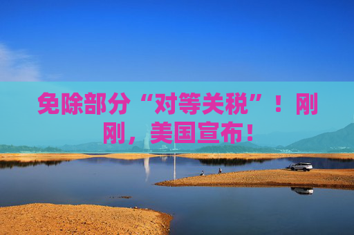 免除部分“对等关税”！刚刚，美国宣布！