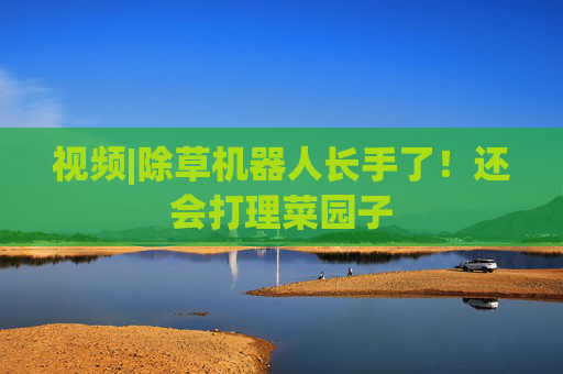 视频|除草机器人长手了！还会打理菜园子