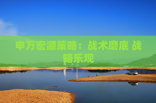 申万宏源策略：战术磨底 战略乐观