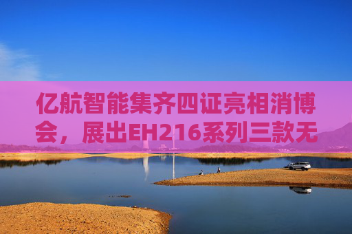亿航智能集齐四证亮相消博会，展出EH216系列三款无人驾驶航空器