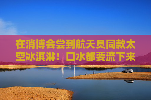 在消博会尝到航天员同款太空冰淇淋！口水都要流下来了
