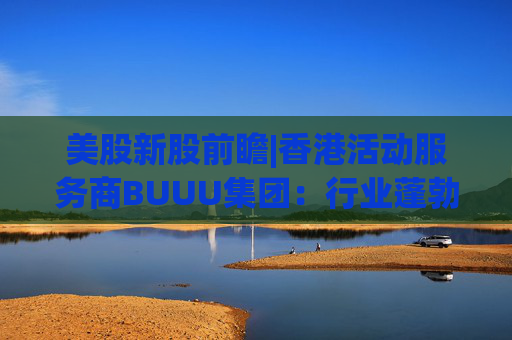 美股新股前瞻|香港活动服务商BUUU集团：行业蓬勃发展，现金流逐年降低