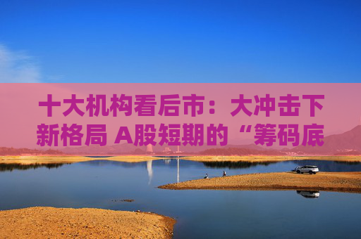 十大机构看后市：大冲击下新格局 A股短期的“筹码底”已经见到 大门敞开、奉陪到底
