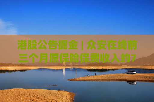 港股公告掘金 | 众安在线前三个月原保险保费收入约79.57亿元，同比增长12.29%