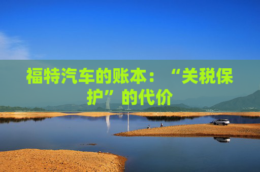 福特汽车的账本：“关税保护”的代价