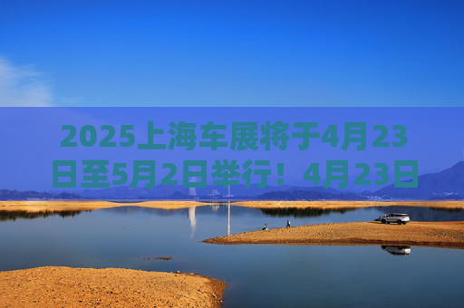 2025上海车展将于4月23日至5月2日举行！4月23日至4月24日为媒体日，来自26个国家和地区近1000家企业参展