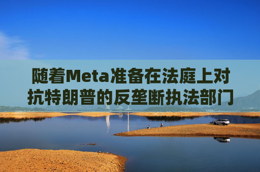 随着Meta准备在法庭上对抗特朗普的反垄断执法部门，扎克伯格的商业帝国岌岌可危