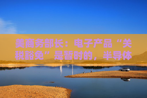 美商务部长：电子产品“关税豁免”是暂时的，半导体行业关税即将来袭！