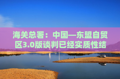 海关总署：中国―东盟自贸区3.0版谈判已经实质性结束，双方将在数字经济、绿色经济、供应链互联互通等合作