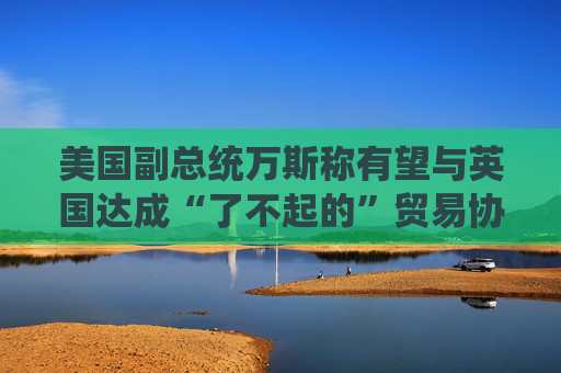 美国副总统万斯称有望与英国达成“了不起的”贸易协议