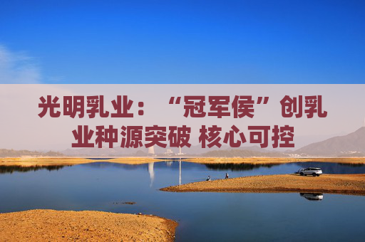 光明乳业：“冠军侯”创乳业种源突破 核心可控