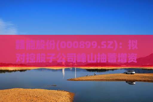 赣能股份(000899.SZ)：拟对控股子公司峰山抽蓄增资