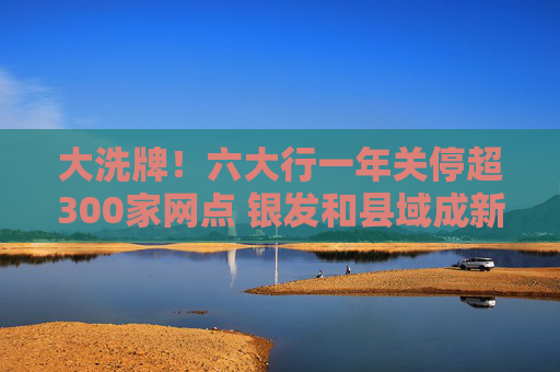 大洗牌！六大行一年关停超300家网点 银发和县域成新蓝海？
