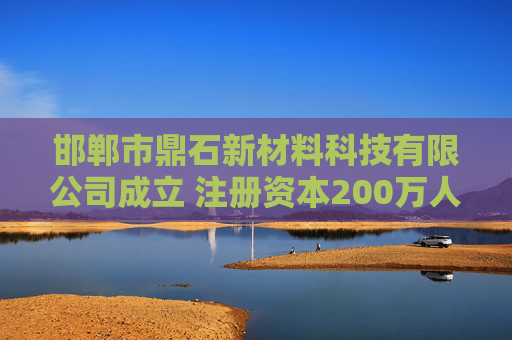 邯郸市鼎石新材料科技有限公司成立 注册资本200万人民币