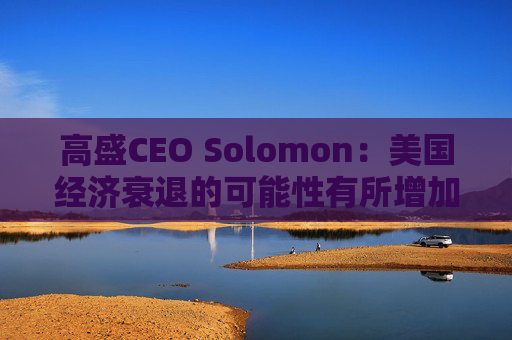 高盛CEO Solomon：美国经济衰退的可能性有所增加