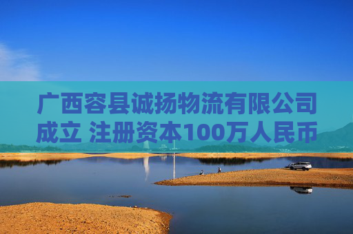 广西容县诚扬物流有限公司成立 注册资本100万人民币
