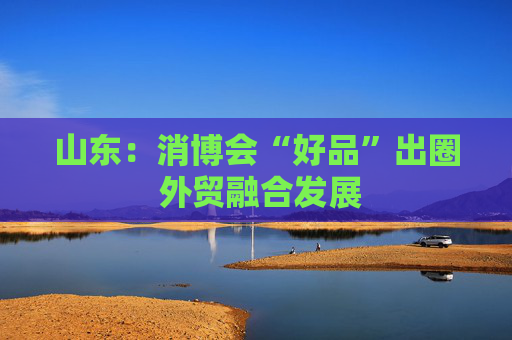 山东：消博会“好品”出圈 外贸融合发展  第1张