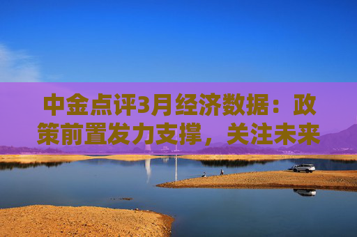 中金点评3月经济数据：政策前置发力支撑，关注未来政策  第1张